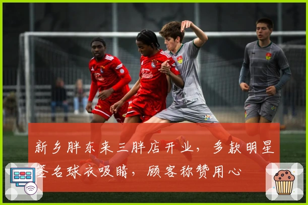 新乡胖东来三胖店开业，多款明星签名球衣吸睛，顾客称赞用心