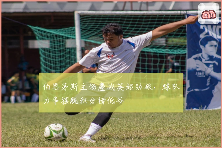 伯恩茅斯主场鏖战英超劲旅,球队力争摆脱积分榜低谷