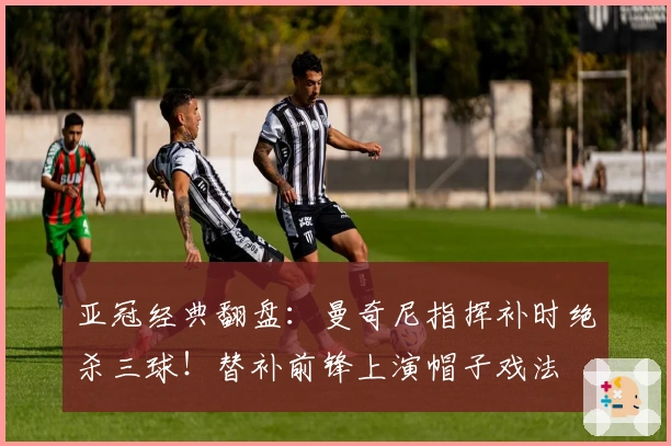 亚冠经典翻盘：曼奇尼指挥补时绝杀三球！替补前锋上演帽子戏法
