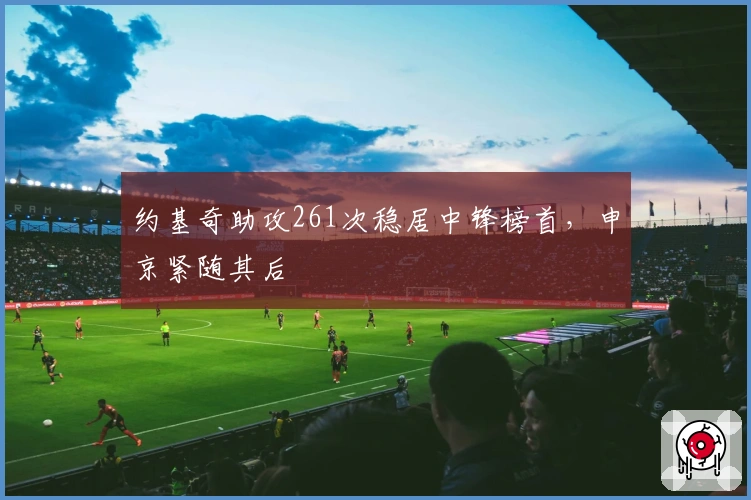 约基奇助攻261次稳居中锋榜首，申京紧随其后