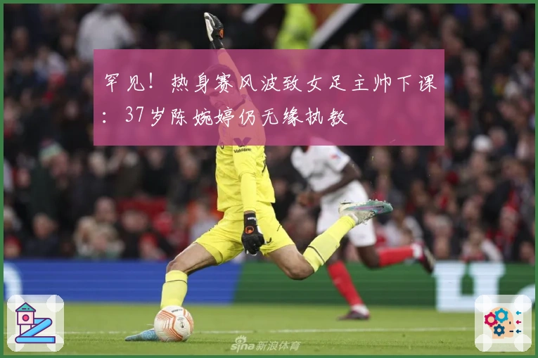 罕见！热身赛风波致女足主帅下课：37岁陈婉婷仍无缘执教