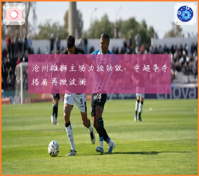 沧州雄狮主场力挫劲敌，中超争夺格局再掀波澜