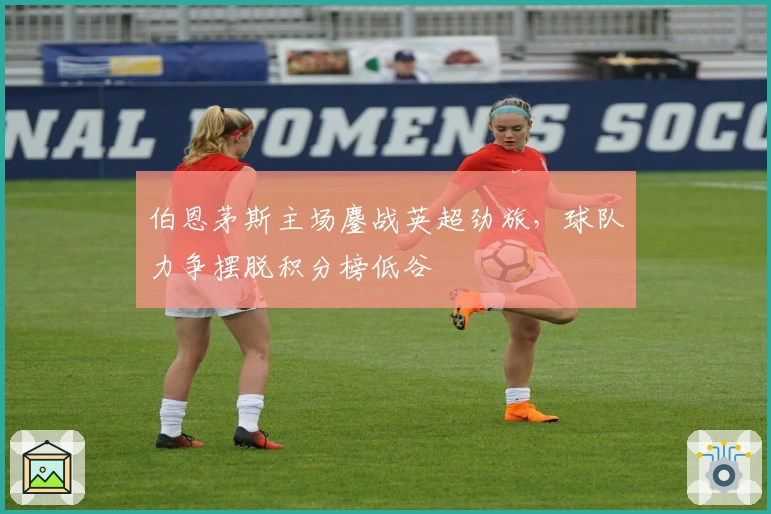 伯恩茅斯主场鏖战英超劲旅，球队力争摆脱积分榜低谷