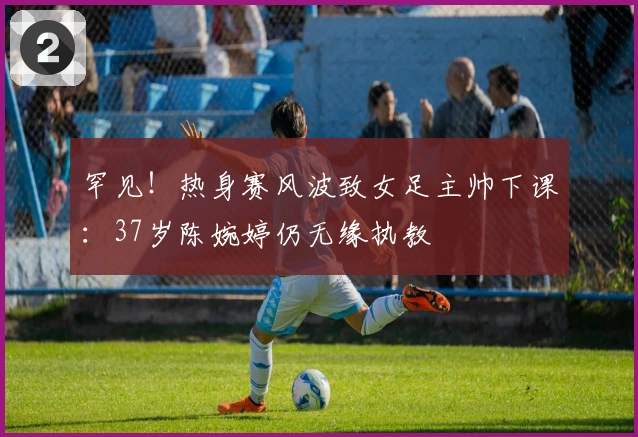 罕见！热身赛风波致女足主帅下课：37岁陈婉婷仍无缘执教