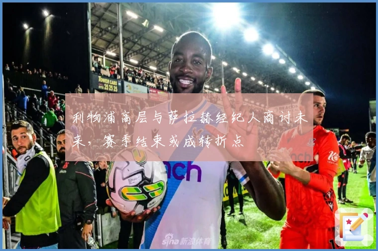 利物浦高层与萨拉赫经纪人商讨未来，赛季结束或成转折点