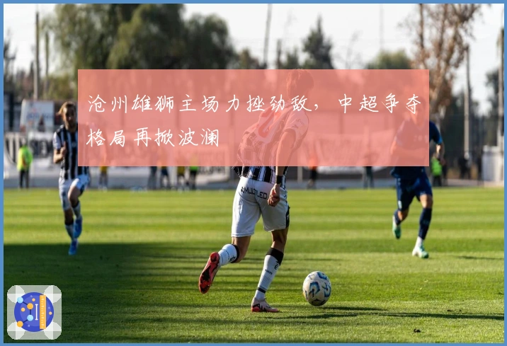 沧州雄狮主场力挫劲敌，中超争夺格局再掀波澜